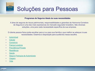 Soluções para Pessoas
                        Programas de Seguros ideais às suas necessidades

      A área de seguros de riscos patrimoniais, responsabilidades e garantias da Harmonia Corretora
          de Seguros é uma das mais expressivas do mercado segurador brasileiro. São diversas
                   soluções, uma para cada necessidade específica da sua empresa.

    O cliente pessoa física pode escolher para si ou para sua família o que melhor se adeque à suas
                    necessidades. Estamos à disposição para auxiliá-los nessa escolha.
•    Automóvel
•    Celular
•    Consórcio
•    Fiança Locatícia
•    Previdência Privada
•    Residência
•    Saúde
•    Seguro Franquia de Automóveis
•    Viagem
•    Vida
 