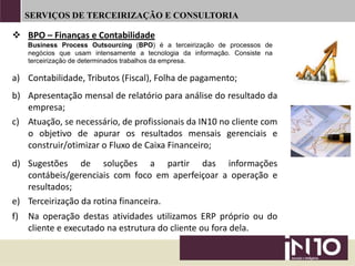 SERVIÇOS DE TERCEIRIZAÇÃO E CONSULTORIA
a) Contabilidade, Tributos (Fiscal), Folha de pagamento;
b) Apresentação mensal de relatório para análise do resultado da
empresa;
c) Atuação, se necessário, de profissionais da IN10 no cliente com
o objetivo de apurar os resultados mensais gerenciais e
construir/otimizar o Fluxo de Caixa Financeiro;
e) Terceirização da rotina financeira.
d) Sugestões de soluções a partir das informações
contábeis/gerenciais com foco em aperfeiçoar a operação e
resultados;
 BPO – Finanças e Contabilidade
Business Process Outsourcing (BPO) é a terceirização de processos de
negócios que usam intensamente a tecnologia da informação. Consiste na
terceirização de determinados trabalhos da empresa.
f) Na operação destas atividades utilizamos ERP próprio ou do
cliente e executado na estrutura do cliente ou fora dela.
 