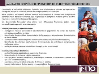Conhecendo a real saúde econômico financeira dos fornecedores e clientes, as organizações
conseguem mitigar os riscos que podem afetar negativamente sua operação.
Neste sentido a IN10 realiza análises técnicas de fornecedores e clientes com o objetivo de
identificar riscos de relacionamentos, seja no processo de compra de matérias primas e outros
insumos ou no recebimento das vendas a prazo.
Um determinado fornecedor e/ou cliente com dificuldades financeiras podem trazer
consequências relevantes à uma organização.
Serviços para avaliação de Fornecedores:
• Avaliação do risco de concessão de adiantamento de pagamentos na compra de matérias
primas ou prestação de serviços;
• Identificação da necessidade de contratação de fornecedores alternativos ou de substituição
de fornecedores;
• Acompanhamento do desempenho econômico-financeiro dos principais fornecedores;
• Identificação de potenciais oportunidades de renegociação de contratos de compra para a
melhora de custos;
• Avaliação da capacidade de continuidade do negócio dos fornecedores.
Serviços para avaliação de clientes:
• Análise técnica da capacidade de pagamento do cliente;
• Determinação de limites de crédito adequados;
• Participação no processo de definição de estratégias de vendas, considerando o grau de risco
que cada cliente representa;
• Acompanhamento, revisão e renovação de limites de crédito;
• Suporte na tomada de decisão quanto à renegociação de dívidas vencidas;
AVALIAÇÃO ECONÔMICO FINANCEIRA DE CLIENTES E FORNECEDORES
 