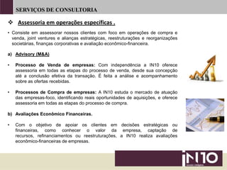 SERVIÇOS DE CONSULTORIA
• Consiste em assessorar nossos clientes com foco em operações de compra e
venda, joint ventures e alianças estratégicas, reestruturações e reorganizações
societárias, finanças corporativas e avaliação econômico-financeira.
a) Advisory (M&A)
• Processo de Venda de empresas: Com independência a IN10 oferece
assessoria em todas as etapas do processo de venda, desde sua concepção
até a conclusão efetiva da transação. É feita a análise e acompanhamento
sobre as ofertas recebidas.
• Processos de Compra de empresas: A IN10 estuda o mercado de atuação
das empresas-foco, identificando reais oportunidades de aquisições, e oferece
assessoria em todas as etapas do processo de compra.
b) Avaliações Econômico Financeiras.
• Com o objetivo de apoiar os clientes em decisões estratégicas ou
financeiras, como conhecer o valor da empresa, captação de
recursos, refinanciamentos ou reestruturações, a IN10 realiza avaliações
econômico-financeiras de empresas.
 Assessoria em operações específicas .
 