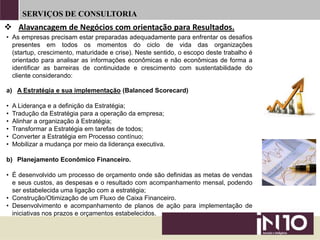 SERVIÇOS DE CONSULTORIA
• As empresas precisam estar preparadas adequadamente para enfrentar os desafios
presentes em todos os momentos do ciclo de vida das organizações
(startup, crescimento, maturidade e crise). Neste sentido, o escopo deste trabalho é
orientado para analisar as informações econômicas e não econômicas de forma a
identificar as barreiras de continuidade e crescimento com sustentabilidade do
cliente considerando:
a) A Estratégia e sua implementação (Balanced Scorecard)
• A Liderança e a definição da Estratégia;
• Tradução da Estratégia para a operação da empresa;
• Alinhar a organização à Estratégia;
• Transformar a Estratégia em tarefas de todos;
• Converter a Estratégia em Processo contínuo;
• Mobilizar a mudança por meio da liderança executiva.
b) Planejamento Econômico Financeiro.
• É desenvolvido um processo de orçamento onde são definidas as metas de vendas
e seus custos, as despesas e o resultado com acompanhamento mensal, podendo
ser estabelecida uma ligação com a estratégia;
• Construção/Otimização de um Fluxo de Caixa Financeiro.
• Desenvolvimento e acompanhamento de planos de ação para implementação de
iniciativas nos prazos e orçamentos estabelecidos.
 Alavancagem de Negócios com orientação para Resultados.
 
