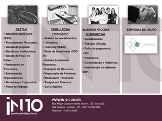 7
GESTÃO
Balanced Score Card
(BSC);
Planejamento Financeiro;
Gestão de projetos;
Gestão por indicadores;
Gestão de Fluxo de
Caixa;
Redesenho de
Processos;
Estruturação
Organizacional;
Governança Corporativa;
Plano de negócio;
CONSULTORIA
FINANCEIRA
Análise de Investimentos;
 Valuation;
 Advisory (M&A);
Teste de Impairment (CPC-
01);
Análise Econômico
Financeira;
Captação de Recursos;
Negociação de Passivos;
Modelagem Financeira
Budget and Forecast;
Due Diligence
BUSSINES PROCESS
OUTSOURCING
Contabilidade;
Tributos (Fiscal);
Folha de pagamento;
RH;
Financeiro;
Consolidação e Relatórios
Implantação de sistemas
ERP;
EMPRESAS DO GRUPO
WWW.IN10.COM.BR
Rua Major Gustavo Adolfo Storch, 125. Sala 202.
Vila Virgínia - Jundiaí - SP - CEP 13.209-080
Telefone: 11 4521-3856
 