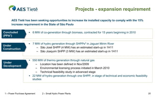 Projects - expansion requirement

       AES Tietê has been seeking opportunities to increase its installed capacity to comply with the 15%
       increase requirement in the State of São Paulo

Concluded
Concluded                 6 MW of co-generation through biomass, contracted for 15 years beginning in 2010
(PPA1))
(PPA1

                          7 MW of hydro generation through SHPPs2 in Jaguari Mirim River
Under
Under
                              – São José SHPP (4 MW) has an estimated start-up in 1H11
Construction
Construction
                              – São Joaquim SHPP (3 MW) has an estimated start-up in 1H11


                        550 MW of thermo generation through natural gas
Under
Under                       – Location has been defined in Nov/2009
Development
Development
                            – Environmental licensing process initiated in March 2010
                            – Technical feasibility study in advanced stage
                        22 MW of hydro generation through one SHPP, in stage of technical and economic feasibility
                         studies




 1 – Power Purchase Agreement     2 – Small Hydro Power Plants                                                        25
 