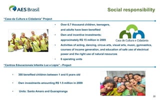 Social responsibility
“Casa da Cultura e Cidadania” Project

                                        •   Over 6.7 thousand children, teenagers,
                                            and adults have been benefited
                                        •   Own and incentive investments:
                                            approximately R$ 15 million in 2009
                                        •   Activities of acting, dancing, circus arts, visual arts, music, gymnastics,
                                            courses of income generation, and education of safe use of electrical
                                            power and the right use of natural resources
                                        •   6 operating units

“Centros Educacionais Infantis Luz e Lápis” - Project


      •    300 benefited children between 1 and 6 years old


      •    Own investments amounting R$ 1.5 million in 2009


      •     Units: Santo Amaro and Guarapiranga
                                                                                                                          35
 