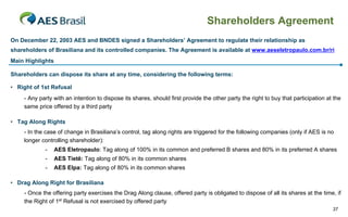 Shareholders Agreement
On December 22, 2003 AES and BNDES signed a Shareholders’ Agreement to regulate their relationship as
shareholders of Brasiliana and its controlled companies. The Agreement is available at www.aeseletropaulo.com.br/ri
Main Highlights

Shareholders can dispose its share at any time, considering the following terms:

• Right of 1st Refusal
    - Any party with an intention to dispose its shares, should first provide the other party the right to buy that participation at the
    same price offered by a third party

• Tag Along Rights
    - In the case of change in Brasiliana’s control, tag along rights are triggered for the following companies (only if AES is no
    longer controlling shareholder):
            -     AES Eletropaulo: Tag along of 100% in its common and preferred B shares and 80% in its preferred A shares
            -     AES Tietê: Tag along of 80% in its common shares
            -     AES Elpa: Tag along of 80% in its common shares

• Drag Along Right for Brasiliana
    - Once the offering party exercises the Drag Along clause, offered party is obligated to dispose of all its shares at the time, if
    the Right of 1st Refusal is not exercised by offered party
                                                                                                                                    37
 