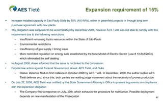Expansion requirement of 15%

   Increase installed capacity in Sao Paulo State by 15% (400 MW), either in greenfield projects or through long term
    purchase agreement with new plants
   The obligation was supposed to be accomplished by December 2007, however AES Tietê was not able to comply with this
    requirement due to the following restrictions:
      –    Insufficient remaining hydro resources within the State of São Paulo
      –    Environmental restrictions
      –    Insufficiency of gas supply / timing issue
      –    More restricted regulation on energy sale established by the New Model of Electric Sector (Law # 10,848/2004)
           which eliminated the self dealing
•   In August 2008, Aneel informed that the issue is not linked to the concession
•   Popular law action against Federal Government, Aneel, AES Tietê, and Duke
      –    Status: Defense filed on first instance in October 2008 by AES Tietê. In December, 2008, the author replied AES
           Tietê defense and, since this, both parties are waiting judge movement about the necessity of proves production
•   On July 27, 2009, AES Tietê was notified by the State Government Attorney’s Office to present arguments on compliance
    with the expansion obligation
      –    The Company filed a response on July, 29th, which exhausts the procedure for notification. Possible deployment
           depends on new manifestation of the Prosecution                                                                   41
 