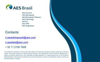 Contacts:
 ri.aeseletropaulo@aes.com
 ri.aestiete@aes.com
 + 55 11 2195 7048
The statements contained in this document with regard to the business prospects, projected operating and financial
results, and growth potential are merely forecasts based on the expectations of the Company’s Management in
relation to its future performance. Such estimates are highly dependent on market behavior and on the conditions
affecting Brazil’s macroeconomic performance as well as the electric sector and international market, and they are
therefore subject to changes.
 