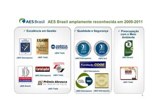 AES Brasil amplamente reconhecida em 2009-2011

        Excelência em Gestão                              Qualidade e Segurança                 Preocupação
                                                                                                   com o Meio
                                                                                                    Ambiente




                                            (AES Tietê)

(AES Eletropaulo)      (AES Tietê)                                                                 (AES Brasil)
                                                          (AES Eletropaulo)       (AES Sul)




                                                                  (AES Eletropaulo)

                    (AES Eletropaulo)     (AES Tietê)


                                                                                                    (AES Tietê)

   (AES Brasil)
                                     (AES Tietê)
                                                           (AES Eletropaulo) (AES Eletropaulo)

                                                                                                                  3
 