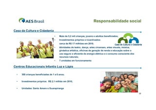 Responsabilidade social

Casa da Cultura e Cidadania
                                    •    Mais de 5,2 mil crianças, jovens e adultos beneficiados;
                                    •    Investimentos próprios e incentivados:
                                         cerca de R$ 17 milhões em 2010;
                                    •    Atividades de teatro, dança, artes circenses, artes visuais, música,
                                         ginástica artística, oficinas de geração de renda e educação sobre o
                                         uso seguro e eficiente da energia elétrica e o consumo consciente dos
                                         recursos naturais;
                                    •    7 unidades em funcionamento

Centros Educacionais Infantis Luz e Lápis

  •   300 crianças beneficiadas de 1 a 6 anos;


  •   Investimentos próprios: R$ 2,1 milhão em 2010;


  •   Unidades: Santo Amaro e Guarapiranga

                                                                                                                 35
 