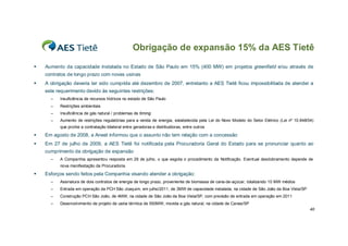 Obrigação de expansão 15% da AES Tietê
   Aumento da capacidade instalada no Estado de São Paulo em 15% (400 MW) em projetos greenfield e/ou através de
    contratos de longo prazo com novas usinas
   A obrigação deveria ter sido cumprida até dezembro de 2007, entretanto a AES Tietê ficou impossibilitada de atender a
    este requerimento devido às seguintes restrições:
      –   Insuficiência de recursos hídricos no estado de São Paulo
      –   Restrições ambientais
      –   Insuficiência de gás natural / problemas de timing
      –   Aumento de restrições regulatórias para a venda de energia, estabelecida pela Lei do Novo Modelo do Setor Elétrico (Lei nº 10.848/04)
          que proíbe a contratação bilateral entre geradoras e distribuidoras, entre outros

   Em agosto de 2008, a Aneel informou que o assunto não tem relação com a concessão
   Em 27 de julho de 2009, a AES Tietê foi notificada pela Procuradoria Geral do Estado para se pronunciar quanto ao
    cumprimento da obrigação de expansão
      –   A Companhia apresentou resposta em 29 de julho, o que esgota o procedimento da Notificação. Eventual desdobramento depende de
          nova manifestação da Procuradoria.

   Esforços sendo feitos pela Companhia visando atender a obrigação:
      –   Assinatura de dois contratos de energia de longo prazo, proveniente de biomassa de cana-de-açúcar, totalizando 10 MW médios
      –   Entrada em operação da PCH São Joaquim, em julho/2011, de 3MW de capacidade instalada, na cidade de São João da Boa Vista/SP
      –   Construção PCH São João, de 4MW, na cidade de São João da Boa Vista/SP, com previsão de entrada em operação em 2011
      –   Desenvolvimento de projeto de usina térmica de 550MW, movida a gás natural, na cidade de Canas/SP
                                                                                                                                             40
 