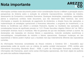 Nota importante
2
Informações contidas neste documento podem incluir considerações futuras e refletem a percepção atual e
perspectivas da diretoria sobre a evolução do ambiente macroeconômico, condições da indústria,
desempenho da Companhia e resultados financeiros. Quaisquer declarações, expectativas, capacidades,
planos e conjecturas contidos neste documento, que não descrevam fatos históricos, tais como
informações a respeito da declaração de pagamento de dividendos, a direção futura das operações, a
implementação de estratégias operacionais e financeiras relevantes, o programa de investimento, e os
fatores ou tendências que afetem a condição financeira, liquidez ou resultados das operações, são
considerações futuras de significado previsto no “U.S. Private Securities Litigation Reform Act” de 1995 e
contemplam diversos riscos e incertezas. Não há garantias de que tais resultados venham a ocorrer. As
declarações são baseadas em diversos fatores e expectativas, incluindo condições econômicas e
mercadológicas, competitividade da indústria e fatores operacionais. Quaisquer mudanças em tais
expectativas e fatores podem implicar que o resultado real seja materialmente diferente das expectativas
correntes.
As informações financeiras consolidadas da Arezzo indústria e Comércio S/A – Arezzo&Co aqui
apresentadas estão de acordo com os critérios do padrão contábil internacional - IFRS, emitido pelo
International Accounting Standards Board - IASB, a partir de informações financeiras auditadas. As
informações não financeiras, assim como outras informações operacionais, não foram objeto de auditoria
por parte dos auditores independentes.
 