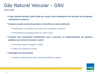 O gás natural veicular (GNV) pode ser usado como combustível em veículos de transporte
individual ou coletivo;
Destaca-se pela economia gerada e o benefício ao meio ambiente:
 Atualmente, é competitivo em custo com a gasolina e o etanol
 Forte benefício econômico para os “heavy users”
Comgás está atualmente trabalhando com o governo na implementação de políticas
públicas que devem favorecer o setor:
 Incentivos fiscais (redução no IPVA)
 Política de transporte público
Estratégia de crescimento:
 Projeto em desenvolvimento: transporte público e pesado
17
Gás Natural Veicular - GNV
Descrição
 