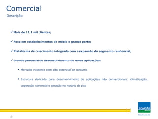 Mais de 11,1 mil clientes;
Foco em estabelecimentos de médio e grande porte;
Plataforma de crescimento integrada com a expansão do segmento residencial;
Grande potencial de desenvolvimento de novas aplicações:
 Mercado incipiente com alto potencial de consumo
 Estrutura dedicada para desenvolvimento de aplicações não convencionais: climatização,
cogeração comercial e geração no horário de pico
18
Comercial
Descrição
 