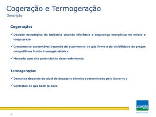Cogeração:
Decisão estratégica da indústria visando eficiência e segurança energética no médio e
longo prazo
Crescimento sustentável depende do suprimento de gás firme e da visibilidade de preços
competitivos frente à energia elétrica
Mercado com alto potencial de desenvolvimento
Termogeração:
Demanda depende do nível de despacho térmico (determinado pelo Governo)
Contratos de gás back to back
19
Cogeração e Termogeração
Descrição
 