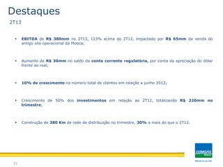 21
Destaques
 EBITDA de R$ 380mm no 2T13, 123% acima do 2T12, impactado por R$ 65mm da venda do
antigo site operacional da Mooca;
 Aumento de R$ 30mm no saldo da conta corrente regulatória, por conta da apreciação do dólar
frente ao real;
 10% de crescimento no número total de clientes em relação a junho 2012;
 Crescimento de 50% dos investimentos em relação ao 2T12, totalizando R$ 220mm no
trimestre;
 Construção de 380 Km de rede de distribuição no trimestre, 30% a mais do que o 2T12.
2T13
 