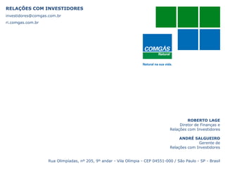 RELAÇÕES COM INVESTIDORES
investidores@comgas.com.br
ri.comgas.com.br
ROBERTO LAGE
Diretor de Finanças e
Relações com Investidores
ANDRÉ SALGUEIRO
Gerente de
Relações com Investidores
Rua Olimpíadas, nº 205, 9º andar - Vila Olímpia - CEP 04551-000 / São Paulo - SP - Brasil
 