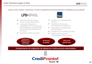 Joint Venture Lopes e Itaú
Lopes e Itaú criaram a primeira e maior companhia de financiamento imobiliário pura do Brasil.






Base de dados de clientes
impar no mercado brasileiro
Operação integrada e
consistente com o processo de
intermediação, incluindo plano
de remuneração baseado em
incentivos
Exposição à mídia da Lopes

Posição de
liderança nos
respectivos
mercados







Excelência
de gestão

Excelência na prestação de
serviços
Condições e termos de
financiamento competitivos
Velocidade e qualidade de
processamento
Experiência em análise de crédito
Histórico de sucesso em
financiamento e joint ventures

Marcas de
grande valor

Fortalecimento da originação de hipotecas e outros serviços relacionados.

37

 