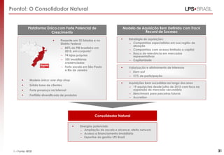 Pronto!: O Consolidador Natural

Plataforma Única com Forte Potencial de
Crescimento


Modelo de Aquisição Bem Definido com Track
Record de Sucesso



Modelo único: one stop shop



Sólida base de clientes



Forte presença na Internet



Portfólio diversificado de produtos



Estratégia de aquisições:
– Companhias especialistas em sua região de
atuação
– Companhias com acesso limitado a capital
– Busca de relevância em mercados
representativos
– Capilaridade



Valorização e alinhamento de interesse
– Earn-out
– 51% de participação



Presente em 10 Estados e no
Distrito Federal
– 85% do PIB brasileiro em
2010, em conjunto1
– 74 lojas próprias
– 105 imobiliárias
credenciadas
– Forte escala em São Paulo
e Rio de Janeiro

Aquisições bem sucedidas ao longo dos anos
– 19 aquisições desde julho de 2010 com foco na
expansão do mercado secundário
– Benchmark para parceiros futuros
– Accretion

Consolidador Natural


1 – Fonte: IBGE

Sinergias potenciais:
– Ampliação de escala e alcance: efeito network
– Acesso a financiamento imobiliário
– Expertise da gestão LPS Brasil

31

 