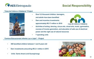 Social Responsibility
“Casa da Cultura e Cidadania” Project

                                     •    Over 5.2 thousand children, teenagers,
                                          and adults have been benefited
                                     •    Own and incentive investments:
                                          approximately R$ 17 million in 2010
                                     •    Activities of acting, dancing, circus arts, visual arts, music, gymnastics,
                                          courses of income generation, and education of safe use of electrical
                                          power and the right use of natural resources
                                     •    7 operating units

“Centros Educacionais Infantis Luz e Lápis” - Project


    •   300 benefited children between 1 and 6 years old


    •   Own investments amounting R$ 2.1 million in 2010


    •    Units: Santo Amaro and Guarapiranga
                                                                                                                        34
 