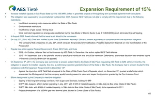 Expansion Requirement of 15%
   Increase installed capacity in Sao Paulo State by 15% (400 MW), either in greenfield projects or through long term purchase agreement with new plants
   The obligation was supposed to be accomplished by December 2007, however AES Tietê was not able to comply with this requirement due to the following
    restrictions:
        –     Insufficient remaining hydro resources within the State of São Paulo
        –     Environmental restrictions
        –     Insufficiency of gas supply / timing issue
        –     More restricted regulation on energy sale established by the New Model of Electric Sector (Law # 10,848/2004) which eliminated the self dealing
•   In August 2008, Aneel informed that the issue is not linked to the concession
•   On July 27th, 2009, AES Tietê was notified by the State Government Attorney’s Office to present arguments on compliance with the expansion obligation
        –     The Company filed a response on July, 29th, which exhausts the procedure for notification. Possible deployment depends on new manifestation of the
              Prosecution
•   Popular law action against Federal Government, Aneel, AES Tietê, and Duke
        –     2008 – In October, defense filed on first instance by AES Tietê; In December, the author replied AES Tietê defense
        –     2010 – In September, due to the plaintiffs failure to specify the individuals that should be named as Defendants, a favorable decision was rendered by the
              1st Instance Court (but there can be appeals)
•   On September 6th, 2011, the Company was summoned to answer a claim filed by the State of São Paulo requesting AES Tietê to fulfill, within 24 months, the
    obligation to expand its installed capacity. Due to a a preliminary injunction granted in favor of the State of São Paulo, the Company had to present its plan for the
    compliance with the Expansion Requirement by December 12th
        –     Against the injunction, AES Tietê filed an appeal to the State of São Paulo Court of Appeals, which, on November 3rd, granted a relief order which
              suspended the 60-day-period that the company would have to present its plans and stayed the injunction granted by the First Instance Court
•   Efforts being made by the Company to meet the obligation:
        –     Signing of two long-term energy contracts, from sugar cane biomass, totaling 10 MW
        –     SHPP São Joaquim, which started operating in July, 2011 with 3 MW of installed capacity, in São João da Boa Vista (State of São Paulo)
        –     SHPP São João, with 4 MW of installed capacity, in São João da Boa Vista (State of São Paulo), to be operational in 2011
        –     Project development of a 550MW gas fired thermal plant, located in Canas (State of São Paulo)
                                                                                                                                                                        40
 