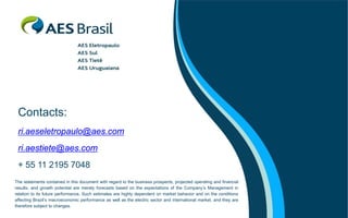 Contacts:
 ri.aeseletropaulo@aes.com
 ri.aestiete@aes.com
 + 55 11 2195 7048
The statements contained in this document with regard to the business prospects, projected operating and financial
results, and growth potential are merely forecasts based on the expectations of the Company’s Management in
relation to its future performance. Such estimates are highly dependent on market behavior and on the conditions
affecting Brazil’s macroeconomic performance as well as the electric sector and international market, and they are
therefore subject to changes.
 