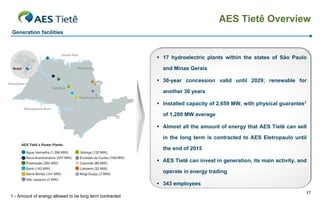 AES Tietê Overview
Generation facilities



                                                           17 hydroelectric plants within the states of São Paulo

                                                            and Minas Gerais

                                                           30-year concession valid until 2029; renewable for

                                                            another 30 years

                                                           Installed capacity of 2,659 MW, with physical guarantee1

                                                            of 1,280 MW average

                                                           Almost all the amount of energy that AES Tietê can sell

                                                            in the long term is contracted to AES Eletropaulo until

                                                            the end of 2015

                                                           AES Tietê can invest in generation, its main activity, and

                                                            operate in energy trading

                                                           343 employees
                                                                                                                     17
1 - Amount of energy allowed to be long term contracted
 