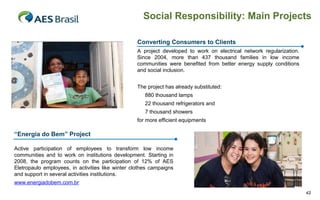 Social Responsibility: Main Projects

                                                   Converting Consumers to Clients
                                                   A project developed to work on electrical network regularization.
                                                   Since 2004, more than 437 thousand families in low income
                                                   communities were benefited from better energy supply conditions
                                                   and social inclusion.


                                                   The project has already substituted:
                                                      880 thousand lamps
                                                      22 thousand refrigerators and
                                                      7 thousand showers
                                                   for more efficient equipments

“Energia do Bem” Project

Active participation of employees to transform low income
communities and to work on institutions development. Starting in
2008, the program counts on the participation of 12% of AES
Eletropaulo employees, in activities like winter clothes campaigns
and support in several activities institutions.
www.energiadobem.com.br
                                                                                                                       42
 