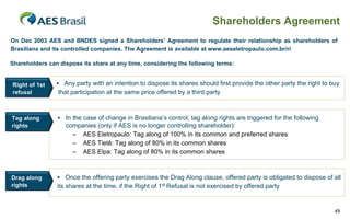 Shareholders Agreement
On Dec 2003 AES and BNDES signed a Shareholders’ Agreement to regulate their relationship as shareholders of
Brasiliana and its controlled companies. The Agreement is available at www.aeseletropaulo.com.br/ri

Shareholders can dispose its share at any time, considering the following terms:


Right of 1st     Any party with an intention to dispose its shares should first provide the other party the right to buy
refusal          that participation at the same price offered by a third party



Tag along        In the case of change in Brasiliana’s control, tag along rights are triggered for the following
rights             companies (only if AES is no longer controlling shareholder):
                     – AES Eletropaulo: Tag along of 100% in its common and preferred shares
                     – AES Tietê: Tag along of 80% in its common shares
                     – AES Elpa: Tag along of 80% in its common shares



Drag along       Once the offering party exercises the Drag Along clause, offered party is obligated to dispose of all
rights          its shares at the time, if the Right of 1st Refusal is not exercised by offered party


                                                                                                                       49
 