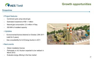 Growth opportunities
Perspectives


 • Project features
  -      Combined cycle using natural gas
  -      Estimated investment of R$ 1.1 billion
  -      Natural gas consumption: 2.5 million m3/day
  -      550 MW of installed capacity

 • Updates
 -       Environmental license obtained on October, 20th 2011
         (valid for 5 years)
 -       Gas unavailability for A-5 Energy Auction in 2011

• Next events

     -   Obtain installation license
     -   Participate in A-3 Auction expected to be realized in
         March 2012
     -   Evaluate energy offering in the free market
                                                                                    21
 