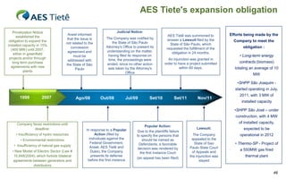AES Tiete's expansion obligation

   Privatization Notice                                                Judicial Notice:
      established the
                                        Aneel informed                                                    AES Tietê was summoned to          Efforts being made by the
                                        that the issue is       The Company was notified by              answer a Lawsuit filed by the
 obligation to expand the                                            the State of São Paulo                                                    Company to meet the
                                       not related to the                                                  State of São Paulo, which
installed capacity in 15%                                       Attorney's Office to present its
                                          concession                                                     requested the fulfillment of the           obligation :
  (400 MW) until 2007,                                          understanding on the matter,
                                        agreement and                                                       obligation in 24 months.
    either in greenfield                                         having filed its response on
                                            must be                                                                                               • Long-term energy
 projects and/or through                                          time, the proceedings were             An injunction was granted in
                                        addressed with                                                                                            contracts (biomass)
   long term purchase                                            ended, since no other action          order to have a project submitted
                                       the State of São
  agreements with new                                            was taken by the Attorney's                     within 60 days.               totaling an average of 10
                                              Paulo
           plants                                                            Office                                                                      MW

                                                                                                                                                 •SHPP São Joaquim -
                                                                                                                                               started operating in July,
                                                                                                                                                  2011, with 3 MW of
       1999          2007                    Ago/08          Out/08          Jul/09          Set/10           Set/11         Nov/11
                                                                                                                                                   installed capacity

                                                                                                                                               •SHPP São José – under
                                                                                                                                                construction, with 4 MW
     Company faces restrictions until                                                                                                            of installed capacity,
                                                                                         Popular Action:
              deadline:                             In response to a Popular                                                Lawsuit:                expected to be
                                                                                     Due to the plaintiffs failure
     • Insufficiency of hydro resources                   Action (filed by          to specify the persons that           The Company             operational in 2012
        • Environmental restrictions                  individuals against the          should be named as                appealed to the
                                                       Federal Government,            Defendants, a favorable              State of Sao        • Thermo-SP - Project of
   • Insufficiency of natural gas supply               Aneel, AES Tietê and          decision was rendered by           Paulo State Court
  • New Model of Electric Sector (Law #                Duke), the Company                                                                         a 550MW gas fired
                                                                                      the first Instance Court            of Appeals and
   10,848/2004), which forbids bilateral               presents its defense                                             the injunction was           thermal plant
                                                                                    (an appeal has been filed)
   agreements between generators and                 before the first instance                                                stayed
              distributors

                                                                                                                                                                        46
 