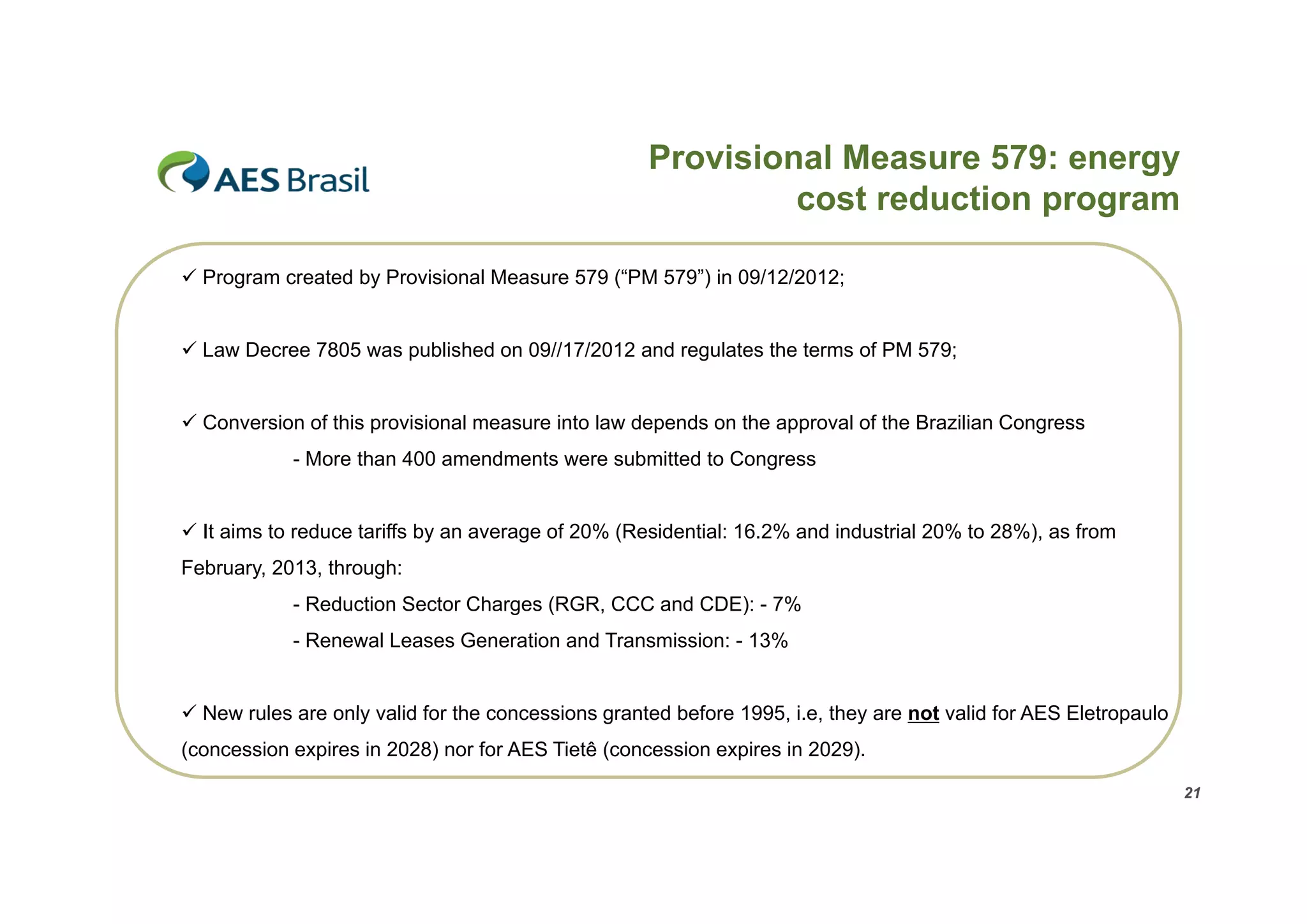 Provisional Measure 579: energy
cost reduction program
p g
 Program created by Provisional Measure 579 (“PM 579”) in 09/12/2012;
 Law Decree 7805 was published on 09//17/2012 and regulates the terms of PM 579;
 Conversion of this provisional measure into law depends on the approval of the Brazilian Congress
- More than 400 amendments were submitted to Congress
 It aims to reduce tariffs by an average of 20% (Residential: 16.2% and industrial 20% to 28%), as from
February, 2013, through:
- Reduction Sector Charges (
g (RGR, CCC and CDE): - 7%
,
)
%
- Renewal Leases Generation and Transmission: - 13%
 New rules are only valid for the concessions granted before 1995 i e they are not valid for AES Eletropaulo
1995, i.e,
(concession expires in 2028) nor for AES Tietê (concession expires in 2029).
21

 