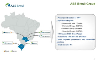AES Brasil Group

• Presence in Brazil since 1997
• Operational Figures:
• Consumption units: 7.7 million
• Distributed Energy: 53.6 TWh
• Installed Capacity: 2,658 MW
• Generated Energy : 13.9 TWh

• 7.4 thousand AES Brasil People
• Investments 1998-2011: R$ 8.1 billion
• Solid corporate governance and sustainable
practices
• Safety as value #1

2

 