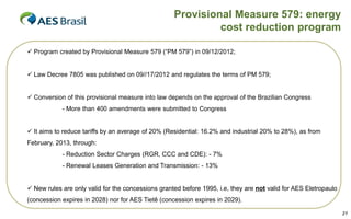 Provisional Measure 579: energy
cost reduction program
 Program created by Provisional Measure 579 (“PM 579”) in 09/12/2012;

 Law Decree 7805 was published on 09//17/2012 and regulates the terms of PM 579;

 Conversion of this provisional measure into law depends on the approval of the Brazilian Congress
- More than 400 amendments were submitted to Congress

 It aims to reduce tariffs by an average of 20% (Residential: 16.2% and industrial 20% to 28%), as from
February, 2013, through:
- Reduction Sector Charges (RGR, CCC and CDE): - 7%
- Renewal Leases Generation and Transmission: - 13%

 New rules are only valid for the concessions granted before 1995, i.e, they are not valid for AES Eletropaulo

(concession expires in 2028) nor for AES Tietê (concession expires in 2029).
21

 