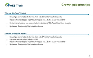 Growth opportunities
“Thermal São Paulo” Project
-

Natural gas combined cycle thermal plant, with 550 MW of installed capacity

-

Project will not participate in 2012 auctions (A-3 and A-5) due to gas unavailability

-

Environmental License was restored after the decision of São Paulo State Court of Justice

-

Next steps: Obtainment of the installation license

“Thermal Araraquara” Project
-

Natural gas combined cycle thermal plant, with 579 MW of installed capacity

-

Purchase option acquired in March, 2012

-

Project will not participate in 2012 auctions (A-3 and A-5) due to gas unavailability

-

Next steps: Obtainment of the installation license

29

 