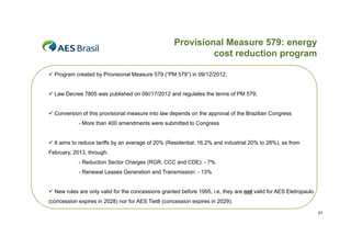 Provisional Measure 579: energy
cost reduction program
p g
 Program created by Provisional Measure 579 (“PM 579”) in 09/12/2012;
 Law Decree 7805 was published on 09//17/2012 and regulates the terms of PM 579;
 Conversion of this provisional measure into law depends on the approval of the Brazilian Congress
- More than 400 amendments were submitted to Congress
 It aims to reduce tariffs by an average of 20% (Residential: 16.2% and industrial 20% to 28%), as from
February, 2013, through:
- Reduction Sector Charges (
g (RGR, CCC and CDE): - 7%
,
)
%
- Renewal Leases Generation and Transmission: - 13%
 New rules are only valid for the concessions granted before 1995 i e they are not valid for AES Eletropaulo
1995, i.e,
(concession expires in 2028) nor for AES Tietê (concession expires in 2029).
21

 