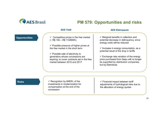 PM 579: Opportunities and risks
AES Tietê

Opportunities

 Competitive p
p
prices in the free market
(~ R$ 100 – R$ 110/MWh)
 Possible pressure of higher prices at
the free market in the short term
 Possible sale of electricity to
generators whose concessions are
expiring, to cover contracts set in the free
market between 2015 and 2017

Risks

 Recognition by ANEEL of the
investments in modernization for
compensation at the end of the
p
concession

AES Eletropaulo
 Marginal benefits in collection and
potential decrease in delinquency, since
energy costs will be reduced
 Increase in energy consumption, as a
potential result of the drop in tariffs
 Exchange rate variation of the energy
price purchased from Itaipu will no longer
be suportted by distribution companies,
p
y
p
,
but by Eletrobras

 Financial impact between tariff
adjustments of hydrological risks due to
the allocation of energy quotas

23

 