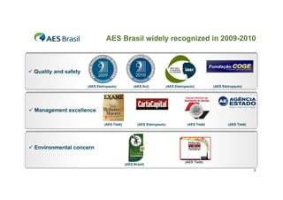AES Brasil widely recognized in 2009-2010



 Quality and safety

                       (AES Eletropaulo)           (AES Sul)             (AES Eletropaulo)         (AES Eletropaulo)




 Management excellence

                                (AES Tietê)          (AES Eletropaulo)               (AES Tietê)           (AES Tietê)




 Environmental concern

                                                                                    (AES Tietê)
                                              (AES Brasil)
                                                                                                                         3
 