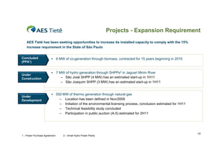 Projects - Expansion Requirement
    AES Tietê has been seeking opportunities to increase its installed capacity to comply with the 15%
    increase requirement in the State of São Paulo


Concluded                     6 MW of co-generation through biomass, contracted for 15 years beginning in 2010
(PPA1)


                              7 MW of hydro generation through SHPPs2 in Jaguari Mirim River
Under
Construction                      – São José SHPP (4 MW) has an estimated start-up in 1H11
                                  – São Joaquim SHPP (3 MW) has an estimated start-up in 1H11


                         550 MW of thermo generation through natural gas
Under
Development                      –    Location has been defined in Nov/2009
                                 –    Initiation of the environmental licensing process, conclusion estimated for 1H11
                                 –    Technical feasibility study concluded
                                 –    Participation in public auction (A-5) estimated for 2H11




                                                                                                                         15
1 – Power Purchase Agreement         2 – Small Hydro Power Plants
 