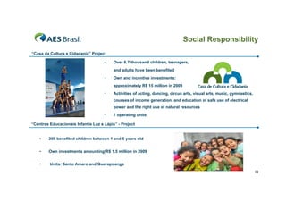 Social Responsibility
“Casa da Cultura e Cidadania” Project

                                     •    Over 6.7 thousand children, teenagers,
                                          and adults have been benefited
                                     •    Own and incentive investments:
                                          approximately R$ 15 million in 2009
                                     •    Activities of acting, dancing, circus arts, visual arts, music, gymnastics,
                                          courses of income generation, and education of safe use of electrical
                                          power and the right use of natural resources
                                     •    7 operating units

“Centros Educacionais Infantis Luz e Lápis” - Project


    •   300 benefited children between 1 and 6 years old


    •   Own investments amounting R$ 1.5 million in 2009


    •    Units: Santo Amaro and Guarapiranga
                                                                                                                        33
 
