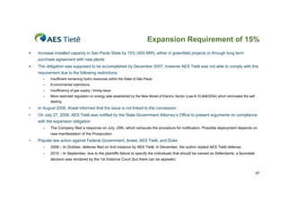 Expansion Requirement of 15%
   Increase installed capacity in Sao Paulo State by 15% (400 MW), either in greenfield projects or through long term
    purchase agreement with new plants
   The obligation was supposed to be accomplished by December 2007, however AES Tietê was not able to comply with this
    requirement due to the following restrictions:
      –    Insufficient remaining hydro resources within the State of São Paulo
      –    Environmental restrictions
      –    Insufficiency of gas supply / timing issue
      –    More restricted regulation on energy sale established by the New Model of Electric Sector (Law # 10,848/2004) which eliminated the self
           dealing
•   In August 2008, Aneel informed that the issue is not linked to the concession
•   On July 27, 2009, AES Tietê was notified by the State Government Attorney’s Office to present arguments on compliance
    with the expansion obligation
      –    The Company filed a response on July, 29th, which exhausts the procedure for notification. Possible deployment depends on
           new manifestation of the Prosecution
•   Popular law action against Federal Government, Aneel, AES Tietê, and Duke
      –    2008 – In October, defense filed on first instance by AES Tietê; In December, the author replied AES Tietê defense
      –    2010 – In September, due to the plaintiffs failure to specify the individuals that should be named as Defendants, a favorable
           decision was rendered by the 1st Instance Court (but there can be appeals)


                                                                                                                                                     42
 