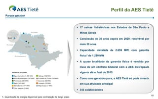 Perfil da AES Tietê
   Parque gerador



                                                                        17 usinas hidrelétricas nos Estados de São Paulo e

                                                                         Minas Gerais

                                                                        Concessão de 30 anos expira em 2029; renovável por

                                                                         mais 30 anos

                                                                        Capacidade instalada de 2.659 MW, com garantia

                                                                         física1 de 1.280 MW

                                                                        A quase totalidade da garantia física é vendida por

                                                                         meio de um contrato bilateral com a AES Eletropaulo

                                                                         vigente até o final de 2015

                                                                        Como uma geradora pura, a AES Tietê só pode investir

                                                                         em sua atividade principal

                                                                        343 colaboradores

                                                                                                                                10
1 - Quantidade de energia disponível para contratação de longo prazo
 