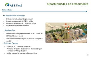 Oportunidades de crescimento
Perspectivas


 • Características do Projeto
 -       Ciclo combinado, utilizando gás natural
 -       Investimento estimado de R$ 1,1 bilhão
 -       Consumo de gás natural: 2,5 milhões m3/dia
 -       550 MW de capacidade instalada


 • Atualizações
 -       Obtenção da Licença Ambiental em 20 de Outubro de
         2011 (válida por 5 anos)
 -       Indisponibilidade de Gas para o Leilão de Energia A-5
         em 2011
• Próximos Eventos
     -   Obtenção da Licença de instalação
     -   Participar do Leilão de Energia A-3 esperado para
         acontecer em Março de 2012
     -   Avaliar a venda de energia no Mercado Livre
                                                                                            15
 