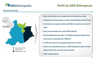 Perfil da AES Eletropaulo
Área de Concessão


                     Maior distribuidora de energia elétrica da América Latina

                     Presente em 24 municípios na área metropolitana de São Paulo

                     Contrato de concessão válido até 2028; renovável por mais 30

                      anos

                     Área de concessão com maior PIB do Brasil

                     45 mil quilômetros de rede, 1,2 milhão de postes elétricos em

                      uma área de concessão de 4.526 km2

                     43 TWh de volume de energia distribuída em 2010

                     Como uma distribuidora pura, a AES Eletropaulo pode investir

                      apenas dentro da sua área de concessão

                     5.647 colaboradores
                                                                                      21
 