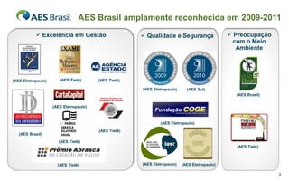 AES Brasil amplamente reconhecida em 2009-2011
            Excelência em Gestão                      Qualidade e Segurança                  Preocupação
                                                                                                com o Meio
                                                                                                 Ambiente




(AES Eletropaulo)      (AES Tietê)      (AES Tietê)

                                                      (AES Eletropaulo)     (AES Sul)
                                                                                                (AES Brasil)

                    (AES Eletropaulo)



                                                              (AES Eletropaulo)
                                        (AES Tietê)
   (AES Brasil)
                       (AES Tietê)
                                                                                                (AES Tietê)



                      (AES Tietê)                     (AES Eletropaulo)   (AES Eletropaulo)

                                                                                                               3
 