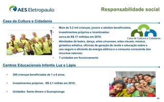 Responsabilidade social

Casa da Cultura e Cidadania
                                    •    Mais de 5,2 mil crianças, jovens e adultos beneficiados;
                                    •    Investimentos próprios e incentivados:
                                         cerca de R$ 17 milhões em 2010;
                                    •    Atividades de teatro, dança, artes circenses, artes visuais, música,
                                         ginástica artística, oficinas de geração de renda e educação sobre o
                                         uso seguro e eficiente da energia elétrica e o consumo consciente dos
                                         recursos naturais;
                                    •    7 unidades em funcionamento

Centros Educacionais Infantis Luz e Lápis

  •   300 crianças beneficiadas de 1 a 6 anos;


  •   Investimentos próprios: R$ 2,1 milhão em 2010;


  •   Unidades: Santo Amaro e Guarapiranga

                                                                                                                 34
 