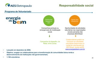 Responsabilidade social
    Programa de Voluntariado


                                                     Distribuindo                    Agindo para
                                                     Egergia do                      transformar
                                                         bem



                                                Campanhas pontuais ou        Oportunidades de atividades
                                              emergenciais de mobilização    voluntárias nas organizações
                                                        social.                  sociais parceiras das
                                                                                 empresas AES Brasil.


                                                                               Colaboradores podem se
                                              Campanha do Agasalho, de         inscrever em atividades
                                                 Natal, entre outras.         voluntárias disponíveis no
                                                                               portal de voluntariado da
                                                                               AES Brasil, desde set/09
                                                                              www.energiadobem.com.br
•    Lançado em dezembro de 2008;
•    Objetivo: engajar os colaboradores para a transformação de comunidades baixa renda e
     desenvolvimento de instituições não-governamentais;
•    1.199 voluntários                                                                                      35
 