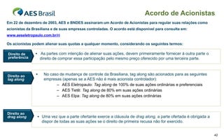 Acordo de Acionistas
Em 22 de dezembro de 2003, AES e BNDES assinaram um Acordo de Acionistas para regular suas relações como
acionistas da Brasiliana e de suas empresas controladas. O acordo está disponível para consulta em:
www.aeseletropaulo.com.br/ri

Os acionistas podem alienar suas quotas a qualquer momento, considerando os seguintes termos:

Direito de      As partes com intenção de alienar suas ações, devem primeiramente fornecer à outra parte o
preferência         direito de comprar essa participação pelo mesmo preço oferecido por uma terceira parte.



Direito ao           No caso de mudança de controle da Brasiliana, tag along são acionados para as seguintes
tag along             empresas (apenas se a AES não é mais acionista controlador):
                            – AES Eletropaulo: Tag along de 100% de suas ações ordinárias e preferenciais
                            – AES Tietê: Tag along de 80% em suas ações ordinárias
                            – AES Elpa: Tag along de 80% em suas ações ordinárias



Direito ao
drag along       Uma vez que a parte ofertante exerce a cláusula de drag along, a parte ofertada é obrigada a
                     dispor de todas as suas ações se o direito de primeira recusa não for exercido.


                                                                                                                 42
 