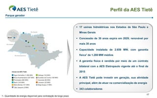 Perfil da AES Tietê
   Parque gerador



                                                                        17 usinas hidrelétricas nos Estados de São Paulo e

                                                                         Minas Gerais

                                                                        Concessão de 30 anos expira em 2029; renovável por

                                                                         mais 30 anos

                                                                        Capacidade instalada de 2.659 MW, com garantia

                                                                         física1 de 1.280 MW médios

                                                                        A garantia física é vendida por meio de um contrato

                                                                         bilateral com a AES Eletropaulo vigente até o final de

                                                                         2015

                                                                        A AES Tietê pode investir em geração, sua atividade

                                                                         principal, além de atuar na comercialização de energia

                                                                        343 colaboradores

                                                                                                                              17
1 - Quantidade de energia disponível para contratação de longo prazo
 