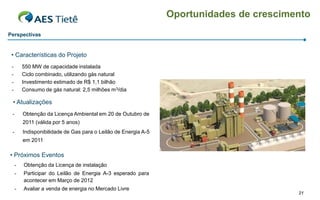 Oportunidades de crescimento
Perspectivas


 • Características do Projeto
 -       550 MW de capacidade instalada
 -       Ciclo combinado, utilizando gás natural
 -       Investimento estimado de R$ 1,1 bilhão
 -       Consumo de gás natural: 2,5 milhões m3/dia

 • Atualizações
 -       Obtenção da Licença Ambiental em 20 de Outubro de
         2011 (válida por 5 anos)
 -       Indisponibilidade de Gas para o Leilão de Energia A-5
         em 2011

• Próximos Eventos
     -   Obtenção da Licença de instalação
     -   Participar do Leilão de Energia A-3 esperado para
         acontecer em Março de 2012
     -   Avaliar a venda de energia no Mercado Livre
                                                                                          21
 