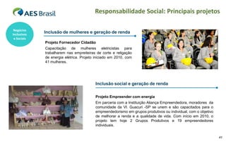 Responsabilidade Social: Principais projetos

 Negócios
Inclusivos
             Inclusão de mulheres e geração de renda
 e Sociais
             Projeto Fornecedor Cidadão
             Capacitação de mulheres eletricistas para
             trabalharem nas empreiteiras de corte e religação
             de energia elétrica. Projeto iniciado em 2010, com
             41 mulheres.




                                          Inclusão social e geração de renda

                                          Projeto Empreender com energia
                                          Em parceria com a Instituição Aliança Empreendedora, moradores da
                                          comunidade da Vl. Guacuri -SP se unem e são capacitados para o
                                          empreendedorismo em grupos produtivos ou individual, com o objetivo
                                          de melhorar a renda e a qualidade de vida. Com início em 2010, o
                                          projeto tem hoje 2 Grupos Produtivos e 19 empreendedores
                                          individuais.


                                                                                                                41
 